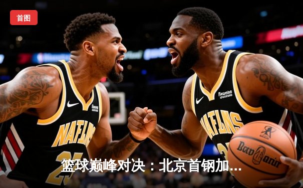 篮球巅峰对决：北京首钢加时赛险胜广东宏远