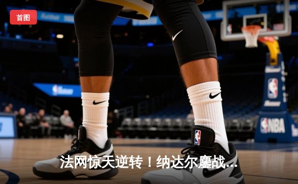 法网惊天逆转！纳达尔鏖战4小时险胜德约科维奇晋级四强