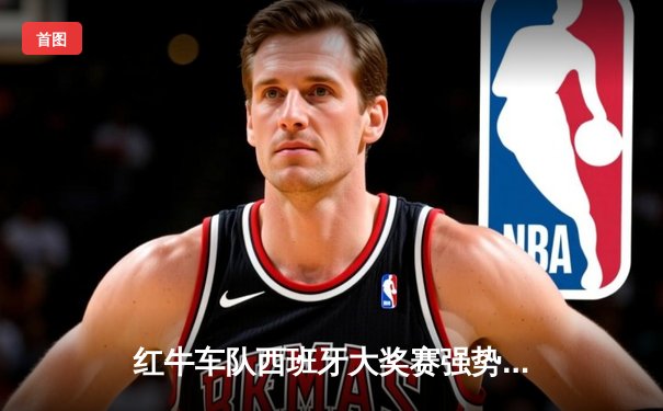 红牛车队西班牙大奖赛强势包揽冠亚军 维斯塔潘赛季四连胜领跑积分榜